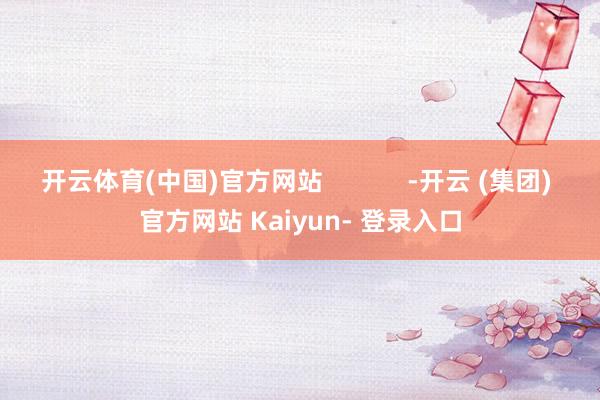 开云体育(中国)官方网站            -开云 (集团) 官方网站 Kaiyun- 登录入口