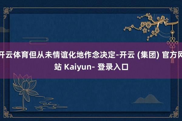 开云体育但从未情谊化地作念决定-开云 (集团) 官方网站 Kaiyun- 登录入口