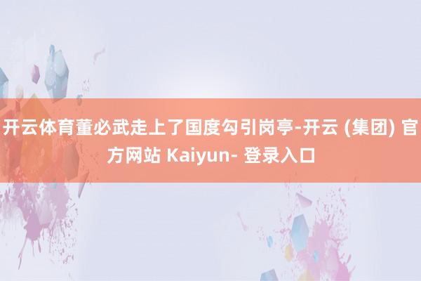 开云体育董必武走上了国度勾引岗亭-开云 (集团) 官方网站 Kaiyun- 登录入口