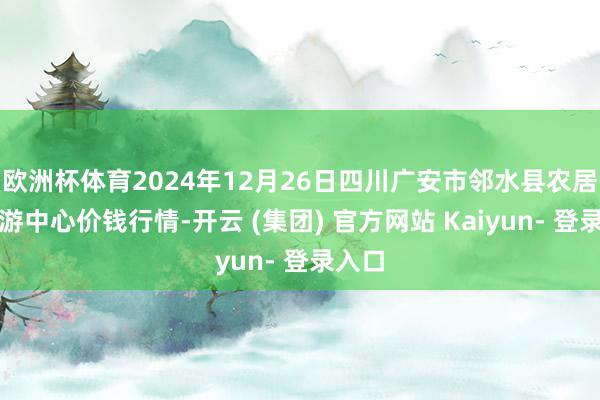 欧洲杯体育2024年12月26日四川广安市邻水县农居品交游中心价钱行情-开云 (集团) 官方网站 Kaiyun- 登录入口