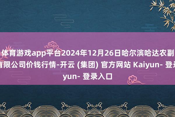 体育游戏app平台2024年12月26日哈尔滨哈达农副家具有限公司价钱行情-开云 (集团) 官方网站 Kaiyun- 登录入口