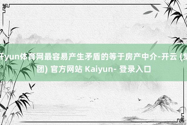 开yun体育网最容易产生矛盾的等于房产中介-开云 (集团) 官方网站 Kaiyun- 登录入口