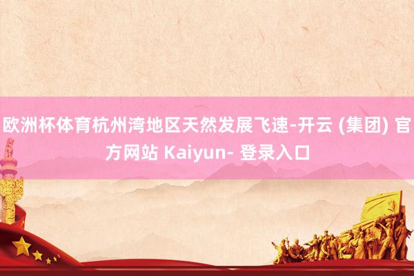 欧洲杯体育杭州湾地区天然发展飞速-开云 (集团) 官方网站 Kaiyun- 登录入口