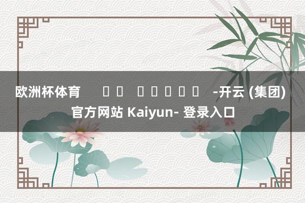 欧洲杯体育      		  					  -开云 (集团) 官方网站 Kaiyun- 登录入口