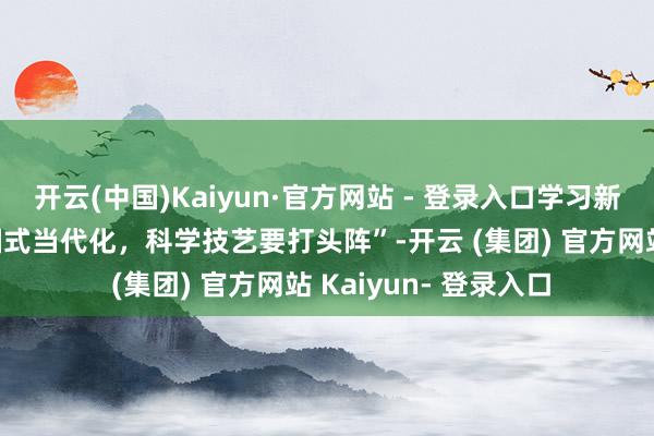 开云(中国)Kaiyun·官方网站 - 登录入口学习新语·踪迹｜“股东中国式当代化，科学技艺要打头阵”-开云 (集团) 官方网站 Kaiyun- 登录入口