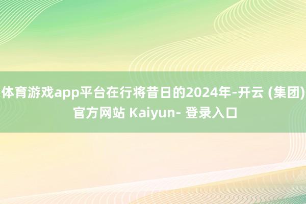 体育游戏app平台在行将昔日的2024年-开云 (集团) 官方网站 Kaiyun- 登录入口