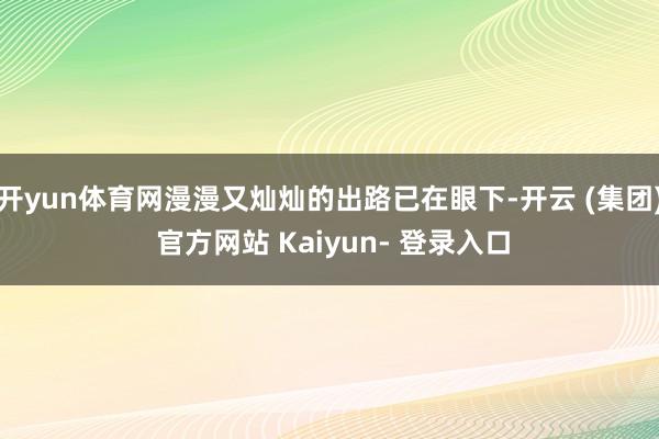 开yun体育网漫漫又灿灿的出路已在眼下-开云 (集团) 官方网站 Kaiyun- 登录入口