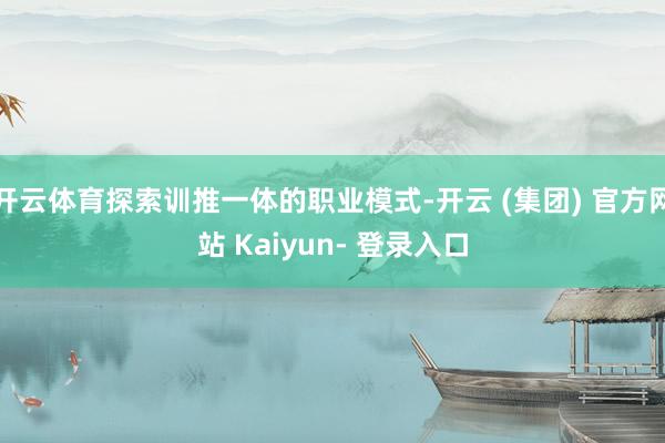 开云体育探索训推一体的职业模式-开云 (集团) 官方网站 Kaiyun- 登录入口