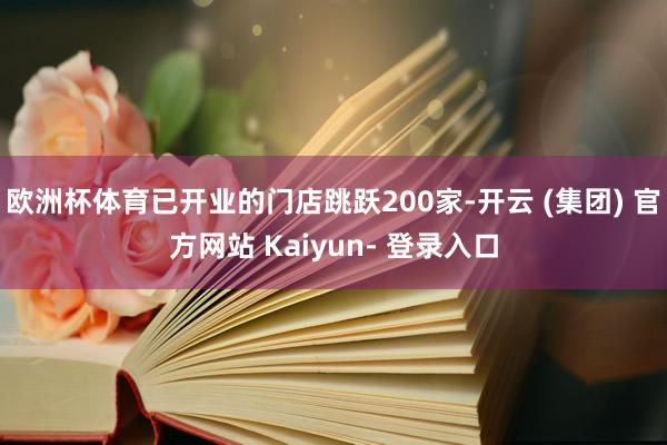 欧洲杯体育已开业的门店跳跃200家-开云 (集团) 官方网站 Kaiyun- 登录入口