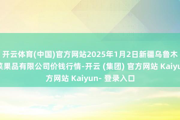 开云体育(中国)官方网站2025年1月2日新疆乌鲁木王人凌庆蔬菜果品有限公司价钱行情-开云 (集团) 官方网站 Kaiyun- 登录入口