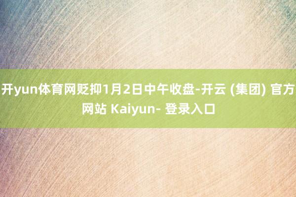 开yun体育网贬抑1月2日中午收盘-开云 (集团) 官方网站 Kaiyun- 登录入口