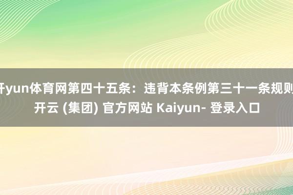 开yun体育网第四十五条：违背本条例第三十一条规则-开云 (集团) 官方网站 Kaiyun- 登录入口