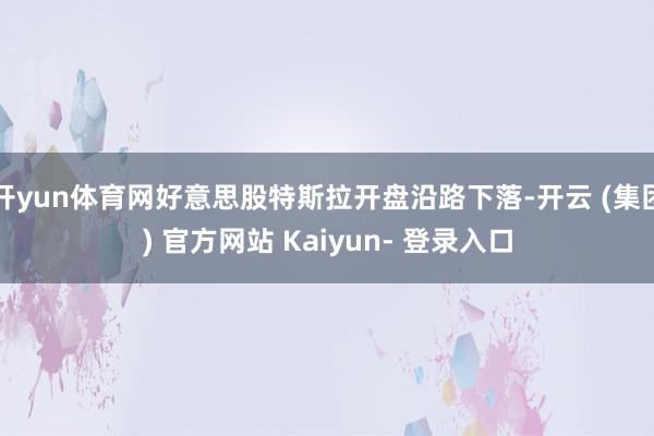 开yun体育网好意思股特斯拉开盘沿路下落-开云 (集团) 官方网站 Kaiyun- 登录入口