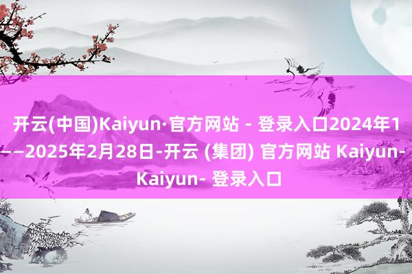 开云(中国)Kaiyun·官方网站 - 登录入口2024年12月15日——2025年2月28日-开云 (集团) 官方网站 Kaiyun- 登录入口