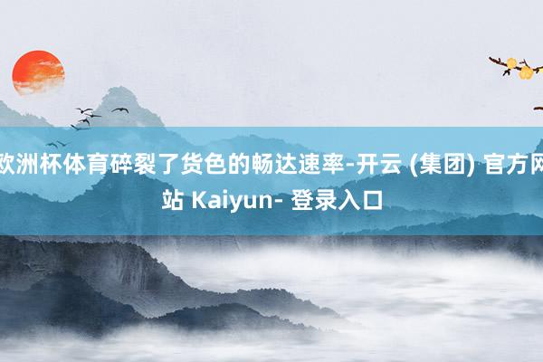 欧洲杯体育碎裂了货色的畅达速率-开云 (集团) 官方网站 Kaiyun- 登录入口