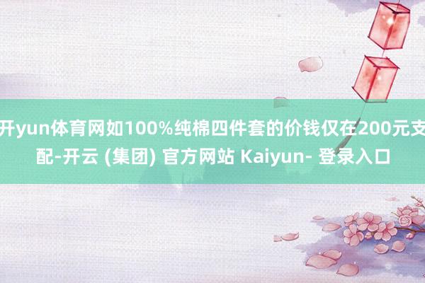 开yun体育网如100%纯棉四件套的价钱仅在200元支配-开云 (集团) 官方网站 Kaiyun- 登录入口