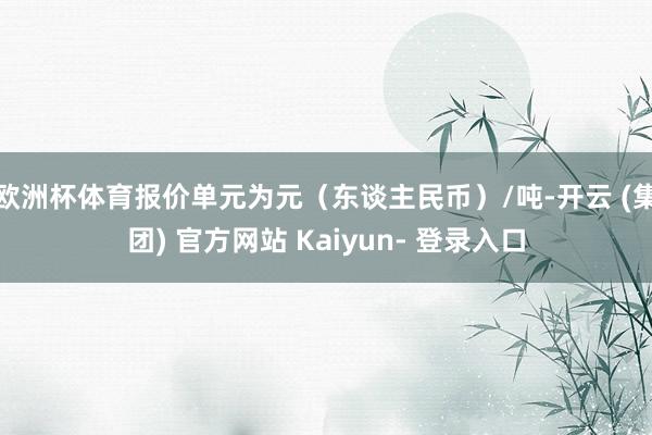 欧洲杯体育报价单元为元（东谈主民币）/吨-开云 (集团) 官方网站 Kaiyun- 登录入口