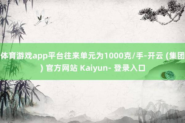 体育游戏app平台往来单元为1000克/手-开云 (集团) 官方网站 Kaiyun- 登录入口