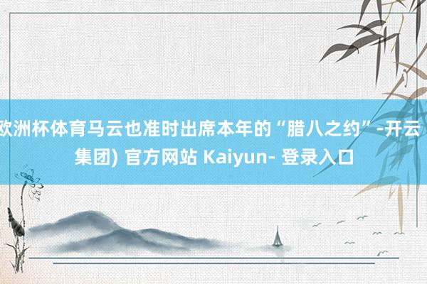 欧洲杯体育马云也准时出席本年的“腊八之约”-开云 (集团) 官方网站 Kaiyun- 登录入口