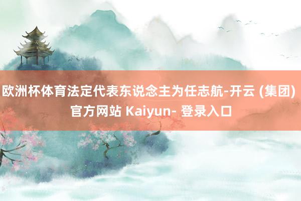 欧洲杯体育法定代表东说念主为任志航-开云 (集团) 官方网站 Kaiyun- 登录入口