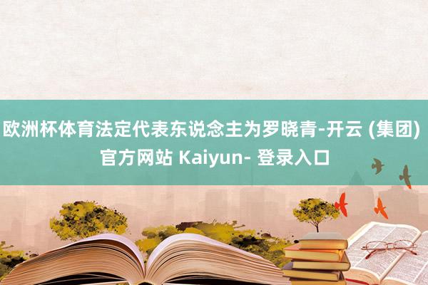 欧洲杯体育法定代表东说念主为罗晓青-开云 (集团) 官方网站 Kaiyun- 登录入口