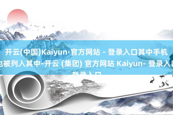 开云(中国)Kaiyun·官方网站 - 登录入口其中手机也被列入其中-开云 (集团) 官方网站 Kaiyun- 登录入口