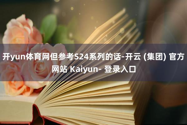 开yun体育网但参考S24系列的话-开云 (集团) 官方网站 Kaiyun- 登录入口