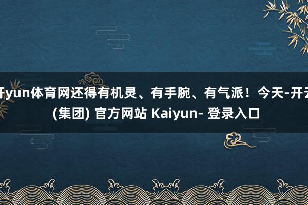 开yun体育网还得有机灵、有手腕、有气派！今天-开云 (集团) 官方网站 Kaiyun- 登录入口