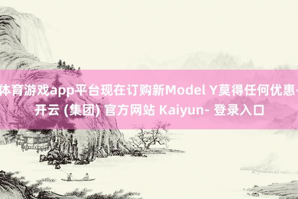 体育游戏app平台现在订购新Model Y莫得任何优惠-开云 (集团) 官方网站 Kaiyun- 登录入口