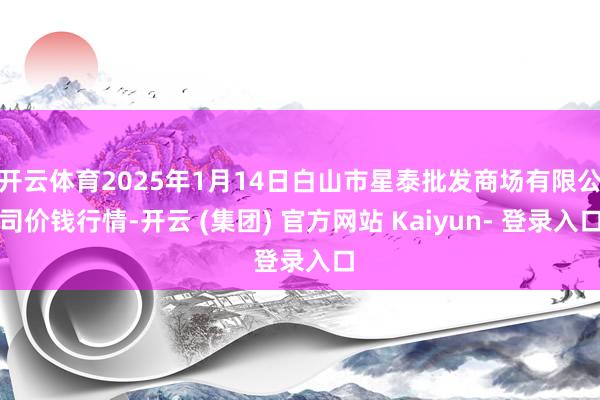 开云体育2025年1月14日白山市星泰批发商场有限公司价钱行情-开云 (集团) 官方网站 Kaiyun- 登录入口