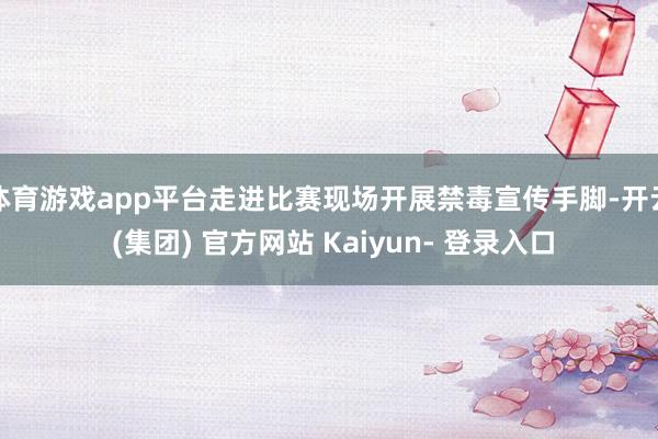 体育游戏app平台走进比赛现场开展禁毒宣传手脚-开云 (集团) 官方网站 Kaiyun- 登录入口