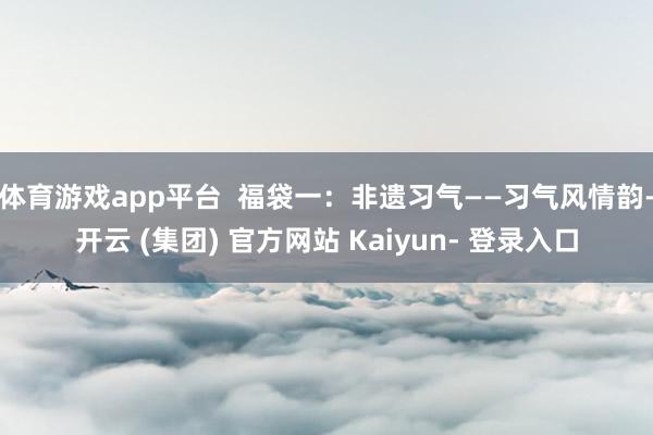 体育游戏app平台  福袋一：非遗习气——习气风情韵-开云 (集团) 官方网站 Kaiyun- 登录入口