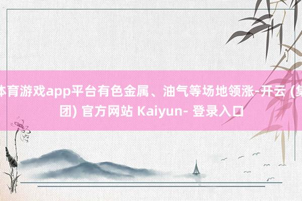 体育游戏app平台有色金属、油气等场地领涨-开云 (集团) 官方网站 Kaiyun- 登录入口