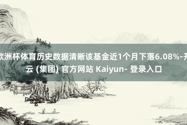 欧洲杯体育历史数据清晰该基金近1个月下落6.08%-开云 (集团) 官方网站 Kaiyun- 登录入口