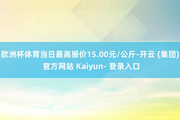 欧洲杯体育当日最高报价15.00元/公斤-开云 (集团) 官方网站 Kaiyun- 登录入口