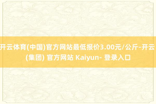 开云体育(中国)官方网站最低报价3.00元/公斤-开云 (集团) 官方网站 Kaiyun- 登录入口