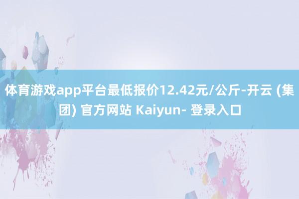 体育游戏app平台最低报价12.42元/公斤-开云 (集团) 官方网站 Kaiyun- 登录入口