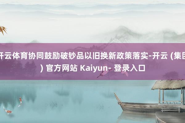 开云体育协同鼓励破钞品以旧换新政策落实-开云 (集团) 官方网站 Kaiyun- 登录入口