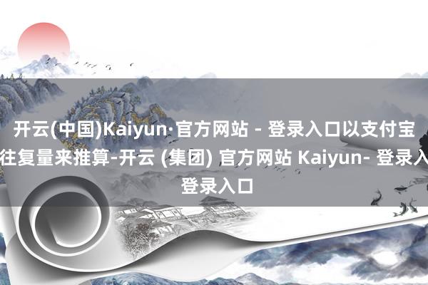 开云(中国)Kaiyun·官方网站 - 登录入口以支付宝的往复量来推算-开云 (集团) 官方网站 Kaiyun- 登录入口