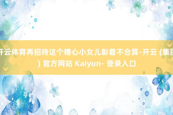 开云体育再招待这个糟心小女儿彰着不合算-开云 (集团) 官方网站 Kaiyun- 登录入口