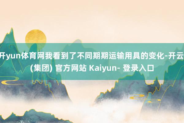 开yun体育网我看到了不同期期运输用具的变化-开云 (集团) 官方网站 Kaiyun- 登录入口