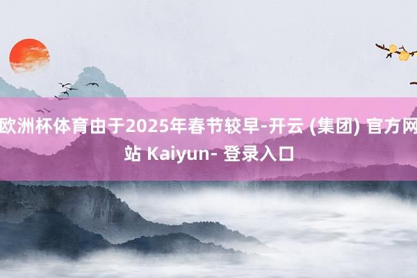 欧洲杯体育由于2025年春节较早-开云 (集团) 官方网站 Kaiyun- 登录入口