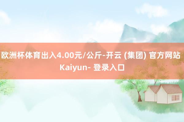 欧洲杯体育出入4.00元/公斤-开云 (集团) 官方网站 Kaiyun- 登录入口