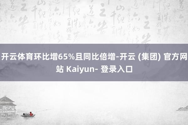 开云体育环比增65%且同比倍增-开云 (集团) 官方网站 Kaiyun- 登录入口