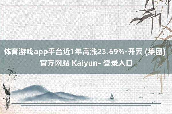 体育游戏app平台近1年高涨23.69%-开云 (集团) 官方网站 Kaiyun- 登录入口