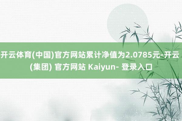 开云体育(中国)官方网站累计净值为2.0785元-开云 (集团) 官方网站 Kaiyun- 登录入口