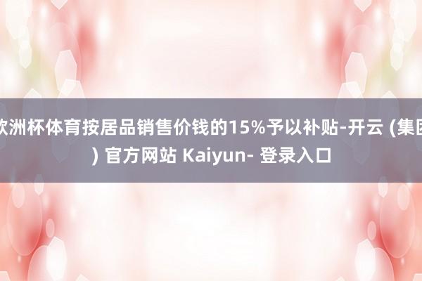 欧洲杯体育按居品销售价钱的15%予以补贴-开云 (集团) 官方网站 Kaiyun- 登录入口