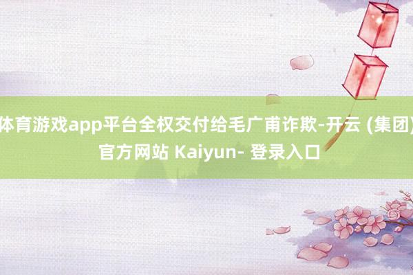体育游戏app平台全权交付给毛广甫诈欺-开云 (集团) 官方网站 Kaiyun- 登录入口